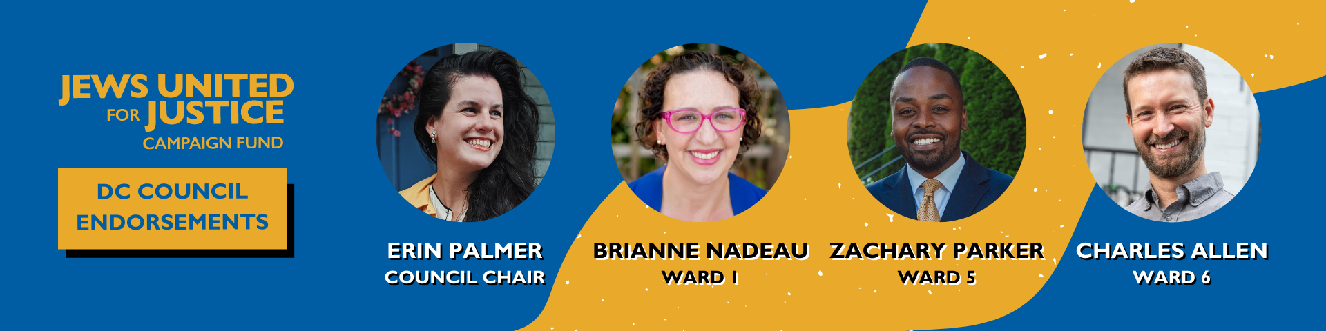 2022-c4-endorsement-slate-graphics-email-banner Jews United for Justice Campaign Fund DC Council Endorsements: Erin Palmer, Council Chair; Brianne Nadeau, Ward 1; Zachary Parker, Ward 5; Charles Allen, Ward 6